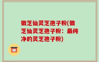 徽芝仙灵芝孢子粉(徽芝仙灵芝孢子粉：最纯净的灵芝孢子粉)