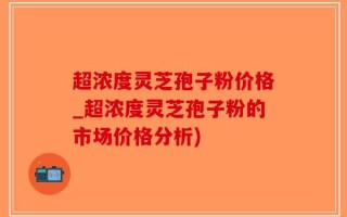 超浓度灵芝孢子粉价格_超浓度灵芝孢子粉的市场价格分析)