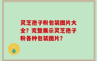 灵芝孢子粉包装图片大全？完整展示灵芝孢子粉各种包装图片？