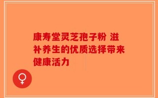 康寿堂灵芝孢子粉 滋补养生的优质选择带来健康活力