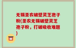 无锡圣农破壁灵芝孢子粉(圣农无锡破壁灵芝孢子粉，打破吸收难题)