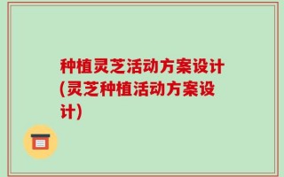 种植灵芝活动方案设计(灵芝种植活动方案设计)