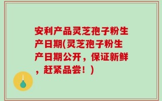 安利产品灵芝孢子粉生产日期(灵芝孢子粉生产日期公开，保证新鲜，赶紧品尝！)