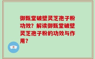 御甄堂破壁灵芝孢子粉功效？解读御甄堂破壁灵芝孢子粉的功效与作用？