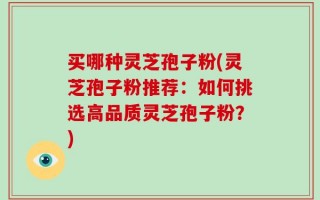 买哪种灵芝孢子粉(灵芝孢子粉推荐：如何挑选高品质灵芝孢子粉？)
