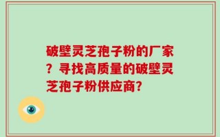 破壁灵芝孢子粉的厂家？寻找高质量的破壁灵芝孢子粉供应商？