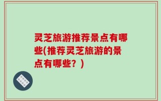 灵芝旅游推荐景点有哪些(推荐灵芝旅游的景点有哪些？)