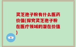 灵芝孢子粉有什么医药价值(探究灵芝孢子粉在医疗领域的潜在价值)