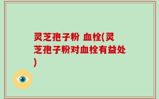 灵芝孢子粉 血栓(灵芝孢子粉对血栓有益处)