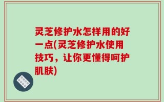灵芝修护水怎样用的好一点(灵芝修护水使用技巧，让你更懂得呵护肌肤)
