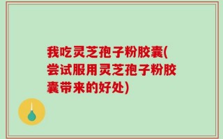 我吃灵芝孢子粉胶囊(尝试服用灵芝孢子粉胶囊带来的好处)
