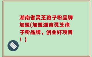 湖南省灵芝孢子粉品牌加盟(加盟湖南灵芝孢子粉品牌，创业好项目！)