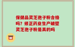 保健品灵芝孢子粉合格吗？修正药业生产破壁灵芝孢子粉是真的吗