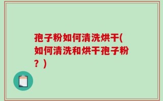 孢子粉如何清洗烘干(如何清洗和烘干孢子粉？)