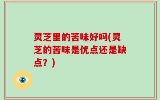 灵芝里的苦味好吗(灵芝的苦味是优点还是缺点？)