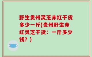 野生贵州灵芝赤红干货多少一斤(贵州野生赤红灵芝干货：一斤多少钱？)