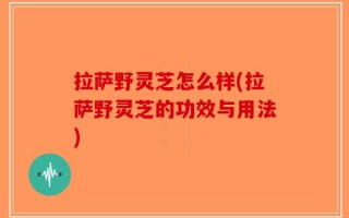 拉萨野灵芝怎么样(拉萨野灵芝的功效与用法)