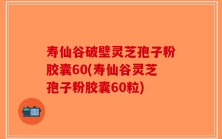 寿仙谷破壁灵芝孢子粉胶囊60(寿仙谷灵芝孢子粉胶囊60粒)