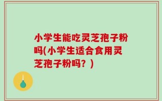 小学生能吃灵芝孢子粉吗(小学生适合食用灵芝孢子粉吗？)