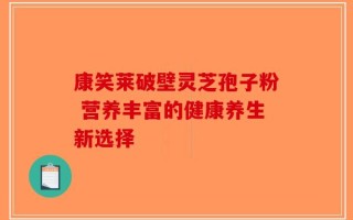 康笑莱破壁灵芝孢子粉 营养丰富的健康养生新选择