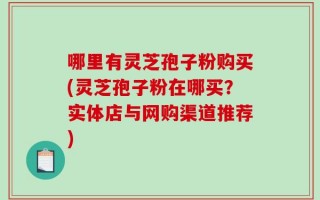 哪里有灵芝孢子粉购买(灵芝孢子粉在哪买？实体店与网购渠道推荐)