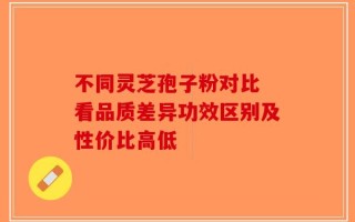 不同灵芝孢子粉对比 看品质差异功效区别及性价比高低