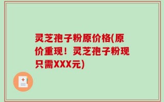 灵芝孢子粉原价格(原价重现！灵芝孢子粉现只需XXX元)