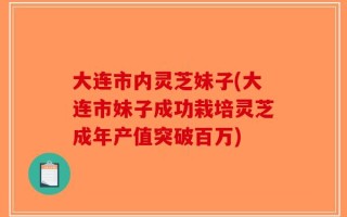 大连市内灵芝妹子(大连市妹子成功栽培灵芝成年产值突破百万)