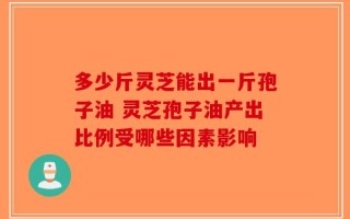 多少斤灵芝能出一斤孢子油 灵芝孢子油产出比例受哪些因素影响