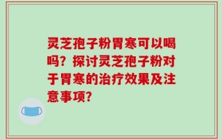 灵芝孢子粉胃寒可以喝吗？探讨灵芝孢子粉对于胃寒的治疗效果及注意事项？