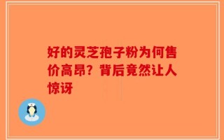 好的灵芝孢子粉为何售价高昂？背后竟然让人惊讶