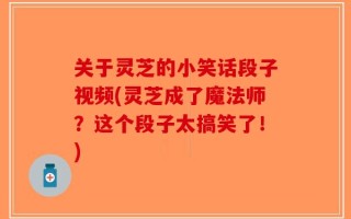 关于灵芝的小笑话段子视频(灵芝成了魔法师？这个段子太搞笑了！)