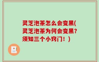 灵芝泡茶怎么会变黑(灵芝泡茶为何会变黑？须知三个小窍门！)