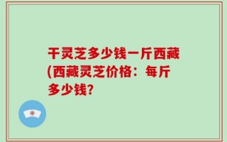 干灵芝多少钱一斤西藏(西藏灵芝价格：每斤多少钱？