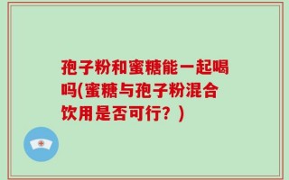 孢子粉和蜜糖能一起喝吗(蜜糖与孢子粉混合饮用是否可行？)