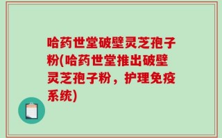 哈药世堂破壁灵芝孢子粉(哈药世堂推出破壁灵芝孢子粉，护理免疫系统)