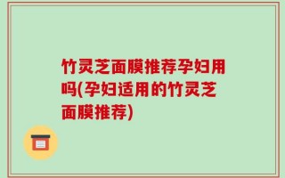 竹灵芝面膜推荐孕妇用吗(孕妇适用的竹灵芝面膜推荐)