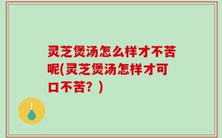 灵芝煲汤怎么样才不苦呢(灵芝煲汤怎样才可口不苦？)