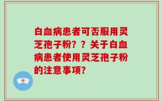 白血病患者可否服用灵芝孢子粉？？关于白血病患者使用灵芝孢子粉的注意事项？