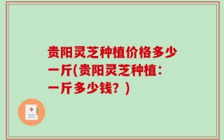 贵阳灵芝种植价格多少一斤(贵阳灵芝种植：一斤多少钱？)
