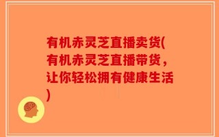 有机赤灵芝直播卖货(有机赤灵芝直播带货，让你轻松拥有健康生活)