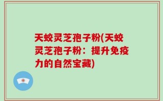 天蛟灵芝孢子粉(天蛟灵芝孢子粉：提升免疫力的自然宝藏)