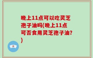 晚上11点可以吃灵芝孢子油吗(晚上11点可否食用灵芝孢子油？)
