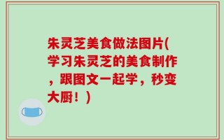朱灵芝美食做法图片(学习朱灵芝的美食制作，跟图文一起学，秒变大厨！)