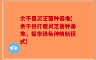余干县灵芝菌种基地(余干县打造灵芝菌种基地，探索绿色种植新模式)