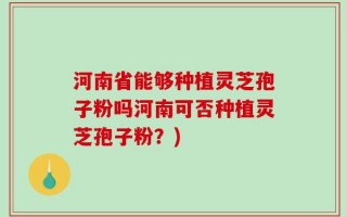 河南省能够种植灵芝孢子粉吗河南可否种植灵芝孢子粉？)