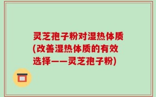 灵芝孢子粉对湿热体质(改善湿热体质的有效选择——灵芝孢子粉)