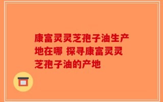 康富灵灵芝孢子油生产地在哪 探寻康富灵灵芝孢子油的产地