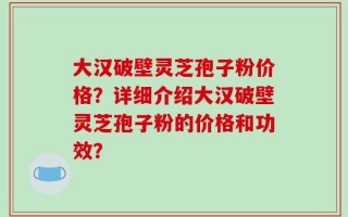 大汉破壁灵芝孢子粉价格？详细介绍大汉破壁灵芝孢子粉的价格和功效？