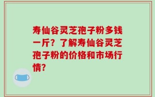寿仙谷灵芝孢子粉多钱一斤？了解寿仙谷灵芝孢子粉的价格和市场行情？